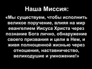  Наша Миссия:
«Мы существуем, чтобы исполнить
великое поручение, влияя на мир
евангелием Иисуса Христа через
познание Бога лично, обнаружение
своего призвания и цели в Нем, и
живя полноценной жизнью через
отношения, наставничество,
великодушие и умножение!»

 