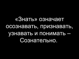 «Знать» означает
осознавать, признавать,
узнавать и понимать –
Сознательно.

 
