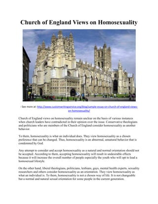 Church of England Views on Homosexuality
- See more at: http://www.customwritingservice.org/blog/sample-essay-on-church-of-england-views-
on-homosexuality/
Church of England views on homosexuality remain unclear on the basis of various instances
when church leaders have contradicted in their opinion over the issue. Conservative theologians
and politicians who are members of the Church of England consider homosexuality as another
behavior.
To them, homosexuality is what an individual does. They view homosexuality as a chosen
preference that can be changed. Thus, homosexuality is an abnormal, unnatural behavior that is
condemned by God.
Any attempt to consider and accept homosexuality as a natural and normal orientation should not
be accepted. According to them, accepting homosexuality will result in undesirable effects
because it will increase the overall number of people especially the youth who will opt to lead a
homosexual lifestyle.
On the other hand, liberal theologians, politicians, lesbians, gays, mental health experts, sexuality
researchers and others consider homosexuality as an orientation. They view homosexuality as
what an individual is. To them, homosexuality is not a chosen way of life. It is not changeable
but a normal and natural sexual orientation for some people in the current generation.
 