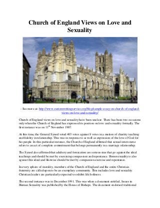 Church of England Views on Love and
Sexuality
- See more at: http://www.customwritingservice.org/blog/sample-essay-on-church-of-england-
views-on-love-and-sexuality/
Church of England views on love and sexuality have been unclear. There has been two occasions
only when the Church of England has expressed its position on love and sexuality formally. The
first instance was on 11th
November 1987.
At this time, the General Synod voted 403 votes against 8 votes in a motion of chastity teaching
and fidelity in relationship. This was in response to as well as expression of the love of God for
his people. In this particular instance, the Church of England affirmed that sexual intercourse
refers to an act of complete commitment that belongs permanently in a marriage relationship.
The Synod also affirmed that adultery and fornication are serious sins that go against the ideal
teachings and should be met by exercising compassion and repentance. Homosexuality is also
against this ideal and likewise should be met by compassion exercise and repentance.
In every sphere of morality, members of the Church of England and the entire Christian
fraternity are called upon to be an exemplary community. This includes love and sexuality.
Christian leaders are particularly expected to exhibit life holiness.
The second instance was in December 1991. This was when a document entitled, Issues in
Human Sexuality was published by the House of Bishops. The document endorsed traditional
 