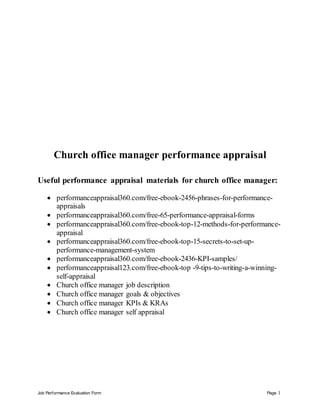 Job Performance Evaluation Form Page 1
Church office manager performance appraisal
Useful performance appraisal materials for church office manager:
 performanceappraisal360.com/free-ebook-2456-phrases-for-performance-
appraisals
 performanceappraisal360.com/free-65-performance-appraisal-forms
 performanceappraisal360.com/free-ebook-top-12-methods-for-performance-
appraisal
 performanceappraisal360.com/free-ebook-top-15-secrets-to-set-up-
performance-management-system
 performanceappraisal360.com/free-ebook-2436-KPI-samples/
 performanceappraisal123.com/free-ebook-top -9-tips-to-writing-a-winning-
self-appraisal
 Church office manager job description
 Church office manager goals & objectives
 Church office manager KPIs & KRAs
 Church office manager self appraisal
 