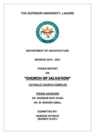 THE SUPERIOR UNIVERSITY, LAHORE
DEPARTMENT OF ARCHITECTURE
SESSION 2016 - 2021
THESIS REPORT
ON
“CHURCH OF SALVATION”
CATHOLIC CHURCH COMPLEX
THESIS ADVISORS
AR. WASEEM RAFI KHAN
AR. M. MOHSIN IQBAL
SUBMITTED BY:
HEBRON PATRICK
(BARM-F16-031)
 