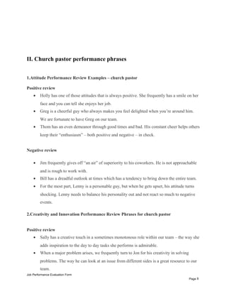 II. Church pastor performance phrases
1.Attitude Performance Review Examples – church pastor
Positive review
• Holly has one of those attitudes that is always positive. She frequently has a smile on her
face and you can tell she enjoys her job.
• Greg is a cheerful guy who always makes you feel delighted when you’re around him.
We are fortunate to have Greg on our team.
• Thom has an even demeanor through good times and bad. His constant cheer helps others
keep their “enthusiasm” – both positive and negative – in check.
Negative review
• Jim frequently gives off “an air” of superiority to his coworkers. He is not approachable
and is rough to work with.
• Bill has a dreadful outlook at times which has a tendency to bring down the entire team.
• For the most part, Lenny is a personable guy, but when he gets upset, his attitude turns
shocking. Lenny needs to balance his personality out and not react so much to negative
events.
2.Creativity and Innovation Performance Review Phrases for church pastor
Positive review
• Sally has a creative touch in a sometimes monotonous role within our team – the way she
adds inspiration to the day to day tasks she performs is admirable.
• When a major problem arises, we frequently turn to Jon for his creativity in solving
problems. The way he can look at an issue from different sides is a great resource to our
team.
Job Performance Evaluation Form
Page 8
 