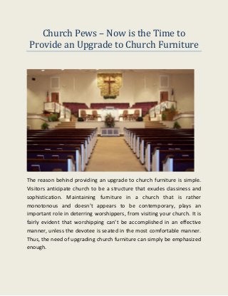 Church Pews – Now is the Time to
Provide an Upgrade to Church Furniture
The reason behind providing an upgrade to church furniture is simple.
Visitors anticipate church to be a structure that exudes classiness and
sophistication. Maintaining furniture in a church that is rather
monotonous and doesn’t appears to be contemporary, plays an
important role in deterring worshippers, from visiting your church. It is
fairly evident that worshipping can’t be accomplished in an effective
manner, unless the devotee is seated in the most comfortable manner.
Thus, the need of upgrading church furniture can simply be emphasized
enough.
 