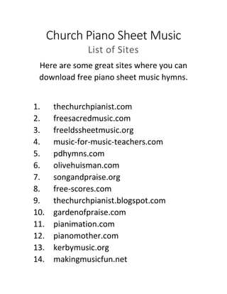 Church Piano Sheet Music
List of Sites
Here are some great sites where you can
download free piano sheet music hymns.
1. thechurchpianist.com
2. freesacredmusic.com
3. freeldssheetmusic.org
4. music-for-music-teachers.com
5. pdhymns.com
6. olivehuisman.com
7. songandpraise.org
8. free-scores.com
9. thechurchpianist.blogspot.com
10. gardenofpraise.com
11. pianimation.com
12. pianomother.com
13. kerbymusic.org
14. makingmusicfun.net
 