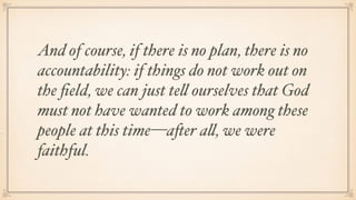 And of course, if there is no plan, there is no
accountability: if things do not work out on
the ﬁeld, we can just tell ourselves that God
must not have wanted to work among these
people at this time—after all, we were
faithful.
 