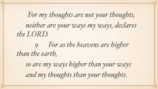 For my thoughts are not your thoughts,
neither are your ways my ways, declares
the LORD.
9  For as the heavens are higher
than the earth,
so are my ways higher than your ways
and my thoughts than your thoughts.
 