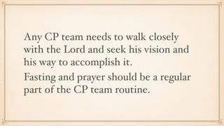 Any CP team needs to walk closely
with the Lord and seek his vision and
his way to accomplish it.
Fasting and prayer should be a regular
part of the CP team routine.
 