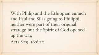 With Philip and the Ethiopian eunuch
and Paul and Silas going to Philippi,
neither were part of their original
strategy, but the Spirit of God opened
up the way,
Acts 8:29, 16:6-10
 