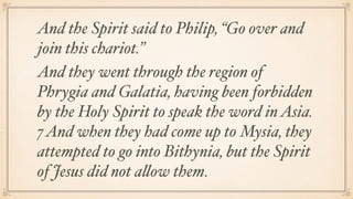 And the Spirit said to Philip, “Go over and
join this chariot.”
And they went through the region of
Phrygia and Galatia, having been forbidden
by the Holy Spirit to speak the word inAsia.
7 And when they had come up to Mysia, they
attempted to go into Bithynia, but the Spirit
of Jesus did not allow them.
 
