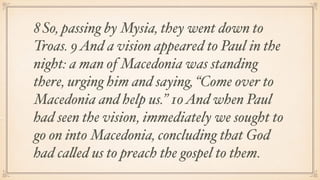 8 So, passing by Mysia, they went down to
Troas. 9 And a vision appeared to Paul in the
night: a man of Macedonia was standing
there, urging him and saying, “Come over to
Macedonia and help us.” 10 And when Paul
had seen the vision, immediately we sought to
go on into Macedonia, concluding that God
had called us to preach the gospel to them.
 