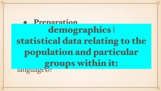 ◆ Preparation
Prepare as a team: do we know each
other, do we know the people group we
are going to work amongst, (geography,
demographics, culture, history, politics,
languages)?
demographics |
statistical data relating to the
population and particular
groups within it:
 