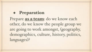 ◆ Preparation
Prepare as a team: do we know each
other, do we know the people group we
are going to work amongst, (geography,
demographics, culture, history, politics,
languages)?
 