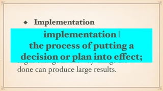 ◆ Implementation
A strategy has to be lived out in the
ﬁeld. It will be revised as time goes on
and experience and insight is gained. A
slight change in the way things are
done can produce large results.
implementation |
the process of putting a
decision or plan into effect;
 