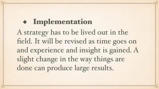 ◆ Implementation
A strategy has to be lived out in the
ﬁeld. It will be revised as time goes on
and experience and insight is gained. A
slight change in the way things are
done can produce large results.
 