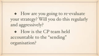 ◆ How are you going to re-evaluate
your strategy? Will you do this regularly
and aggressively?
◆ How is the CP team held
accountable to the “sending”
organisation?
 