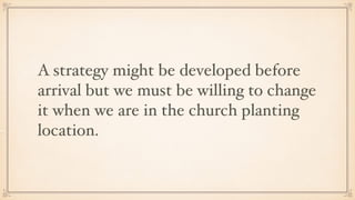 A strategy might be developed before
arrival but we must be willing to change
it when we are in the church planting
location.
 