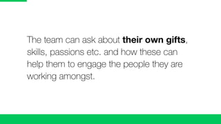The team can ask about their own gifts,
skills, passions etc. and how these can
help them to engage the people they are
working amongst.
 