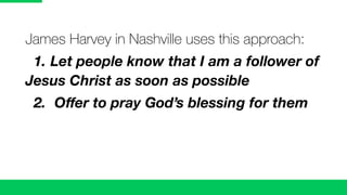 James Harvey in Nashville uses this approach:
1. Let people know that I am a follower of
Jesus Christ as soon as possible
2. Oﬀer to pray God’s blessing for them
 