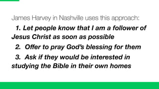 James Harvey in Nashville uses this approach:
1. Let people know that I am a follower of
Jesus Christ as soon as possible
2. Oﬀer to pray God’s blessing for them
3. Ask if they would be interested in
studying the Bible in their own homes
 