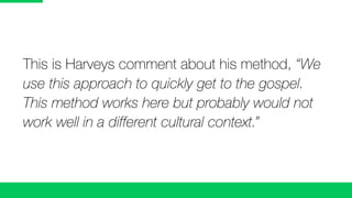 This is Harveys comment about his method, “We
use this approach to quickly get to the gospel.
This method works here but probably would not
work well in a different cultural context.”
 