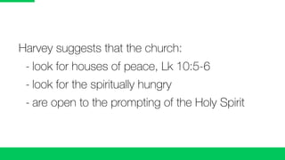 Harvey suggests that the church:
	 -	look for houses of peace, Lk 10:5-6
	 -	look for the spiritually hungry
	 -	are open to the prompting of the Holy Spirit
 