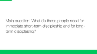 Main question: What do these people need for
immediate short-term discipleship and for long-
term discipleship?
 