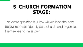 5. CHURCH FORMATION
STAGE:
The basic question is: How will we lead the new
believers to self-identity as a church and organise
themselves for mission?
 