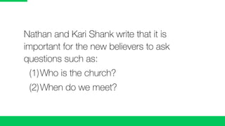Nathan and Kari Shank write that it is
important for the new believers to ask
questions such as:
	 (1)	Who is the church?
	 (2)	When do we meet?
 