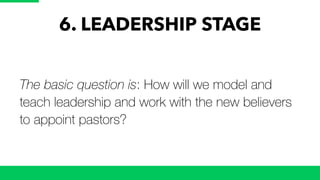 6. LEADERSHIP STAGE
The basic question is: How will we model and
teach leadership and work with the new believers
to appoint pastors?
 