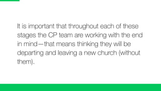 It is important that throughout each of these
stages the CP team are working with the end
in mind—that means thinking they will be
departing and leaving a new church (without
them).
 