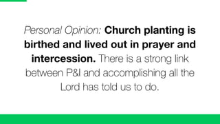 Personal Opinion: Church planting is
birthed and lived out in prayer and
intercession. There is a strong link
between P&I and accomplishing all the
Lord has told us to do.
 