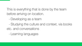 This is everything that is done by the team
before arriving on location.
	 -	Developing as a team
	 -	Studying the culture and context, via books
etc. and conversations
	 -	Learning languages
 