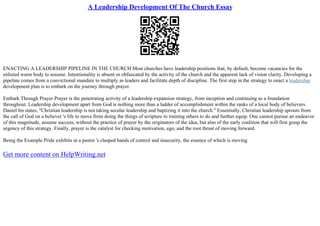 A Leadership Development Of The Church Essay
ENACTING A LEADERSHIP PIPELINE IN THE CHURCH Most churches have leadership positions that, by default, become vacancies for the
enlisted warm body to assume. Intentionality is absent or obfuscated by the activity of the church and the apparent lack of vision clarity. Developing a
pipeline comes from a convictional mandate to multiply as leaders and facilitate depth of discipline. The first step in the strategy to enact a leadership
development plan is to embark on the journey through prayer.
Embark Through Prayer Prayer is the penetrating activity of a leadership expansion strategy, from inception and continuing as a foundation
throughout. Leadership development apart from God is nothing more than a ladder of accomplishment within the ranks of a local body of believers.
Daniel Im states, "Christian leadership is not taking secular leadership and baptizing it into the church." Essentially, Christian leadership sprouts from
the call of God on a believer 's life to move from doing the things of scripture to training others to do and further equip. One cannot pursue an endeavor
of this magnitude, assume success, without the practice of prayer by the originators of the idea, but also of the early coalition that will first grasp the
urgency of this strategy. Finally, prayer is the catalyst for checking motivation, ego, and the root thrust of moving forward.
Being the Example Pride exhibits in a pastor 's clasped hands of control and insecurity, the essence of which is moving
Get more content on HelpWriting.net
 