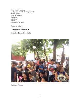 New Church Planting
A Paper on Church Planting Manual
Group Name:
Noel R. Gonzales
Ronaliza
Arminda
Dude
September 13, 2017
Proposal Letter
Target Place: Paliparan III
Location: Dasmariñas, Cavite
People in Paliparan
1
 