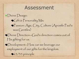 Divine Design: Gift & Personality Mix Passion: Age, City, Culture (Apostle Paul’s was Gentiles) Divine Direction--God’s direction comes out of His gifting for us.  Development--How can we leverage our employment of our gifts for the kingdom.  65/35 principle Assessment 