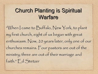 “ When I came to Buffalo, New York, to plant my first church, eight of us began with great enthusiasm. Now, 20 years later, only one of our churches remains. Four pastors are out of the ministry; three are out of their marriage and faith.” Ed Stetzer Church Planting is Spiritual Warfare 
