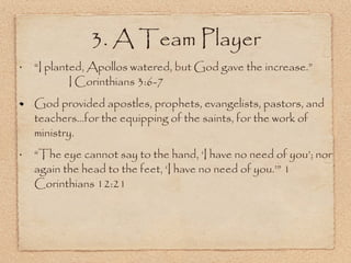 “ I planted, Apollos watered, but God gave the increase.”  I Corinthians 3:6-7  God provided apostles, prophets, evangelists, pastors, and teachers...for the equipping of the saints, for the work of ministry. “ The eye cannot say to the hand, ‘I have no need of you’; nor again the head to the feet, ‘I have no need of you.’” 1 Corinthians 12:21 3. A Team Player 