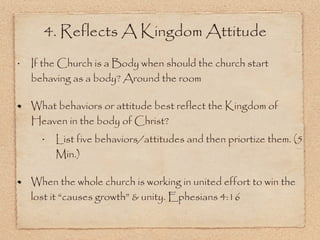 If the Church is a Body when should the church start behaving as a body? Around the room  What behaviors or attitude best reflect the Kingdom of Heaven in the body of Christ? List five behaviors/attitudes and then priortize them. (5 Min.) When the whole church is working in united effort to win the lost it “causes growth” & unity. Ephesians 4:16 4. Reflects A Kingdom Attitude 