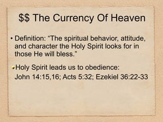 Definition: “The spiritual behavior, attitude, and character the Holy Spirit looks for in those He will bless.” Holy Spirit leads us to obedience: John 14:15,16; Acts 5:32; Ezekiel 36:22-33 $$ The Currency Of Heaven 