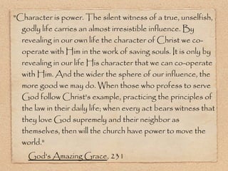 "Character is power. The silent witness of a true, unselfish, godly life carries an almost irresistible influence. By revealing in our own life the character of Christ we co-operate with Him in the work of saving souls. It is only by revealing in our life His character that we can co-operate with Him. And the wider the sphere of our influence, the more good we may do. When those who profess to serve God follow Christ's example, practicing the principles of the law in their daily life; when every act bears witness that they love God supremely and their neighbor as themselves, then will the church have power to move the world."  God's Amazing Grace , 231 