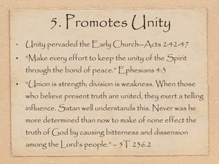 Unity pervaded the Early Church--Acts 2:42-47 “ Make every effort to keep the unity of the Spirit through the bond of peace.” Ephesians 4:3 “ Union is strength; division is weakness. When those who believe present truth are united, they exert a telling influence. Satan well understands this. Never was he more determined than now to make of none effect the truth of God by causing bitterness and dissension among the Lord’s people.” – 5T 236.2 5. Promotes Unity 