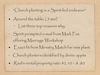 “Church planting is a Spirit-led endeavor” Around the table: ( 5 min) List three top reasons why. Spirit prompted e-mail from Mark Fox offering Marriage Workshop Exact fit from Ministry Match for new plant Church planters identified by divine appts Raul’s rental property rate: $2.10 - .$ .80 