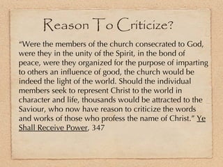 “ Were the members of the church consecrated to God, were they in the unity of the Spirit, in the bond of peace, were they organized for the purpose of imparting to others an influence of good, the church would be indeed the light of the world. Should the individual members seek to represent Christ to the world in character and life, thousands would be attracted to the Saviour, who now have reason to criticize the words and works of those who profess the name of Christ.”  Ye Shall Receive Power , 347 Reason To Criticize? 