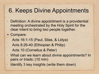 Definition: A divine appointment is a providential meeting orchestrated by the Holy Spirit for the clear intent to bring two people together. Compare: Acts 16:1-15 (Paul, Silas, & Lidya) Acts 8:26-40 (Ethiopian & Philip) Acts 10 (Cornelius & Peter) What can we learn about divine appointments? In pairs or triads: (10 min) Identify 3 key insights (write them down) 6. Keeps Divine Appointments 