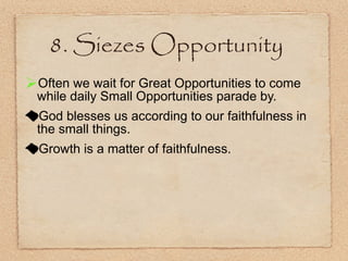 8. Siezes Opportunity Often we wait for Great Opportunities to come while daily Small Opportunities parade by. God blesses us according to our faithfulness in the small things. Growth is a matter of faithfulness. 