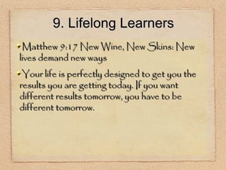 9. Lifelong Learners Matthew 9:17 New Wine, New Skins: New lives demand new ways Your life is perfectly designed to get you the results you are getting today. If you want different results tomorrow, you have to be different tomorrow. 