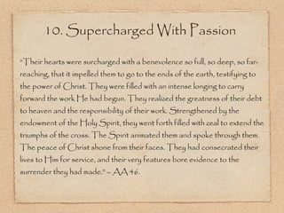 10. Supercharged With Passion “ Their hearts were surcharged with a benevolence so full, so deep, so far-reaching, that it impelled them to go to the ends of the earth, testifying to the power of Christ. They were filled with an intense longing to carry forward the work He had begun. They realized the greatness of their debt to heaven and the responsibility of their work. Strengthened by the endowment of the Holy Spirit, they went forth filled with zeal to extend the triumphs of the cross. The Spirit animated them and spoke through them. The peace of Christ shone from their faces. They had consecrated their lives to Him for service, and their very features bore evidence to the surrender they had made.” – AA 46. 