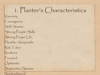 Visonary Courageous Self-Starter Strong People Skills Strong Prayer Life Flexible/Adaptable Risk Taker Resilient Focused Optimistic Supportive Spouse Nontraditional Emotionally Healthy Good Self-Esteem Likes a Challenge Inspiritational People Magnet Healthy Family Servant’s Heart Team Player Strategic Thinker Challenges Status Quo 1. Planter’s Characteristics 