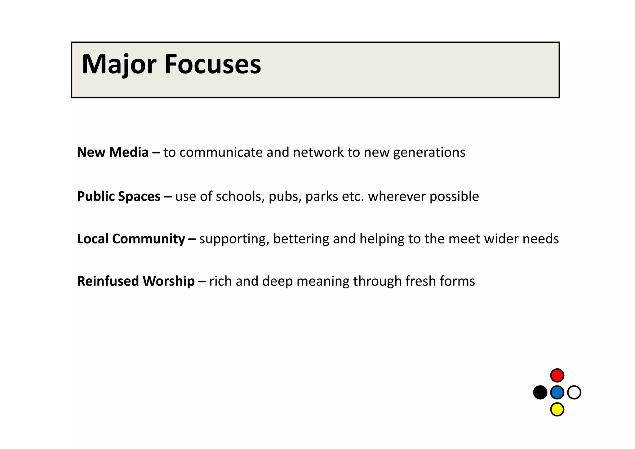 Major Focuses

New Media – to communicate and network to new generations

Public Spaces – use of schools, pubs, parks etc. wherever possible

Local Community – supporting, bettering and helping to the meet wider needs

Reinfused Worship – rich and deep meaning through fresh forms
 